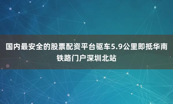 国内最安全的股票配资平台驱车5.9公里即抵华南铁路门户深圳北站