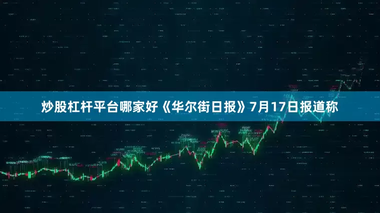炒股杠杆平台哪家好《华尔街日报》7月17日报道称