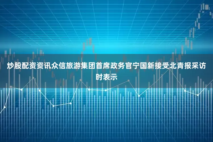 炒股配资资讯众信旅游集团首席政务官宁国新接受北青报采访时表示
