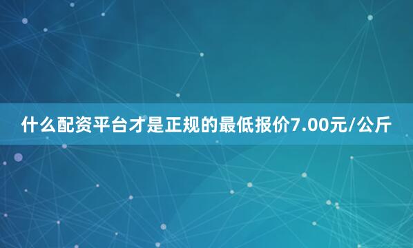 什么配资平台才是正规的最低报价7.00元/公斤