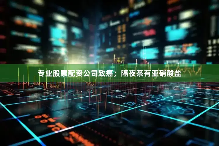 专业股票配资公司致癌；隔夜茶有亚硝酸盐