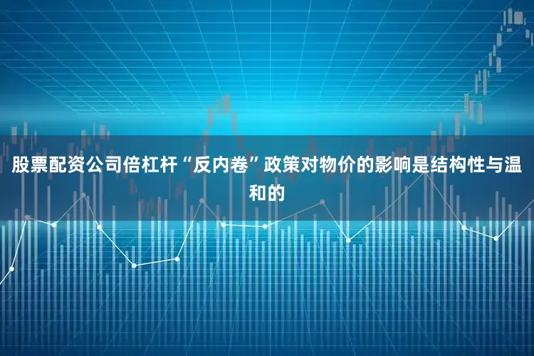 股票配资公司倍杠杆“反内卷”政策对物价的影响是结构性与温和的