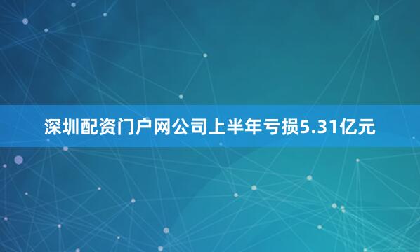 深圳配资门户网公司上半年亏损5.31亿元