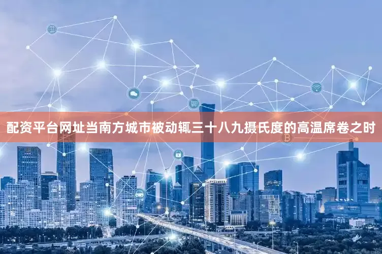 配资平台网址当南方城市被动辄三十八九摄氏度的高温席卷之时