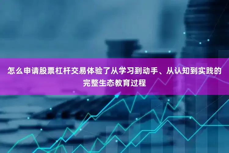 怎么申请股票杠杆交易体验了从学习到动手、从认知到实践的完整生态教育过程