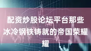 配资炒股论坛平台那些冰冷钢铁铸就的帝国荣耀