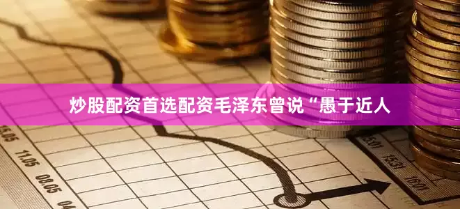 炒股配资首选配资毛泽东曾说“愚于近人