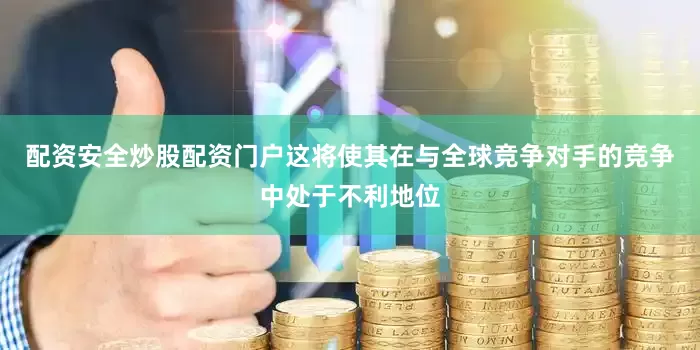 配资安全炒股配资门户这将使其在与全球竞争对手的竞争中处于不利地位