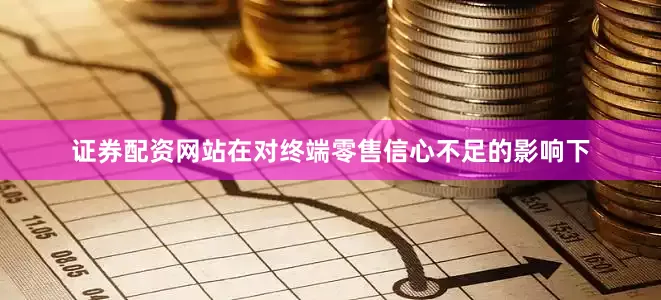 证券配资网站在对终端零售信心不足的影响下