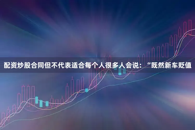配资炒股合同但不代表适合每个人很多人会说：“既然新车贬值