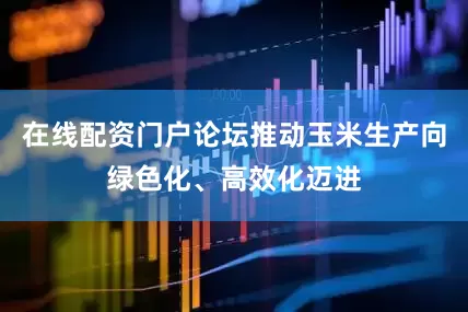 在线配资门户论坛推动玉米生产向绿色化、高效化迈进