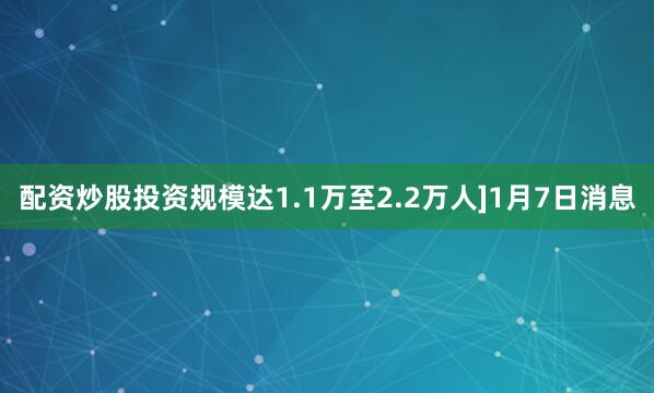 配资炒股投资规模达1.1万至2.2万人]1月7日消息