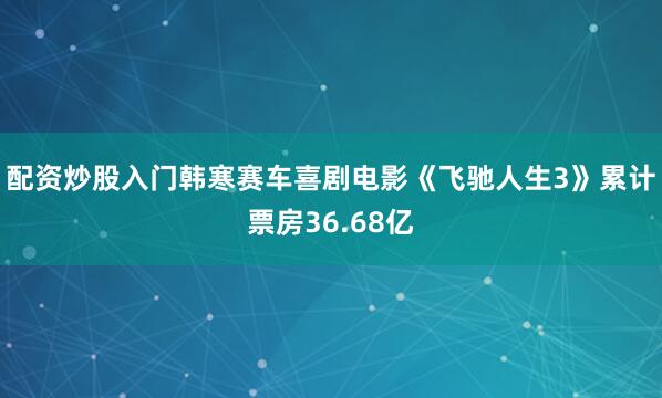配资炒股入门韩寒赛车喜剧电影《飞驰人生3》累计票房36.68亿