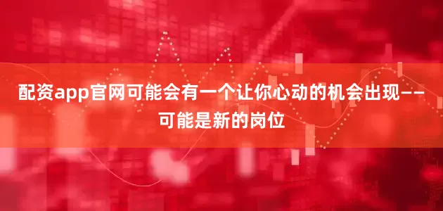 配资app官网可能会有一个让你心动的机会出现——可能是新的岗位