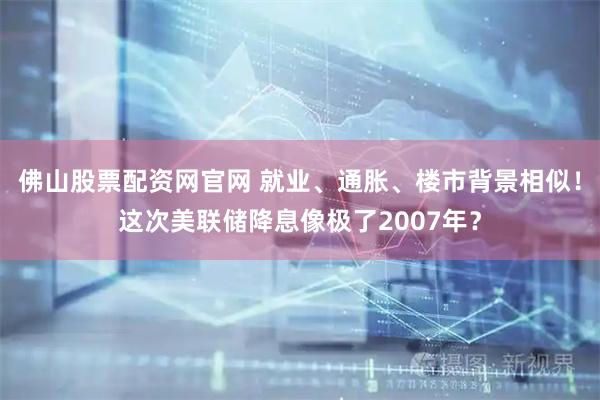 佛山股票配资网官网 就业、通胀、楼市背景相似！这次美联储降息像极了2007年？