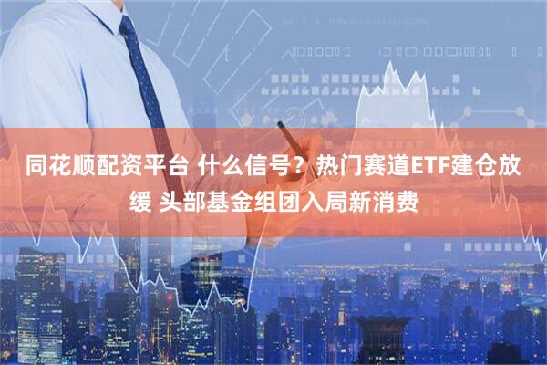 同花顺配资平台 什么信号？热门赛道ETF建仓放缓 头部基金组团入局新消费