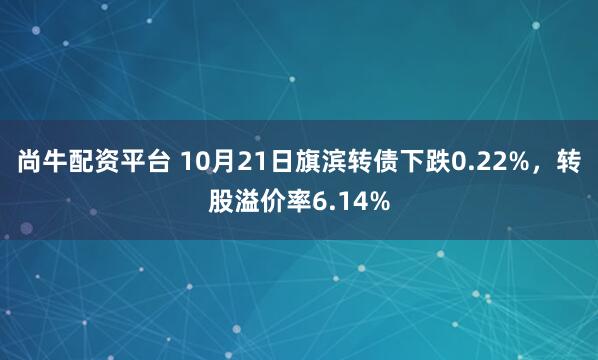 尚牛配资平台 10月21日旗滨转债下跌0.22%，转股溢价率6.14%