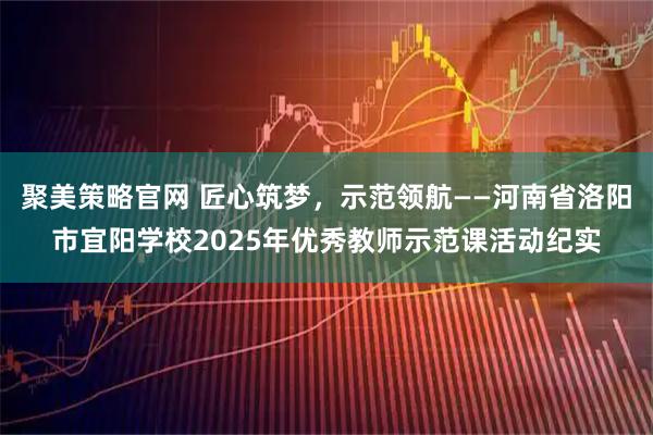 聚美策略官网 匠心筑梦，示范领航——河南省洛阳市宜阳学校2025年优秀教师示范课活动纪实