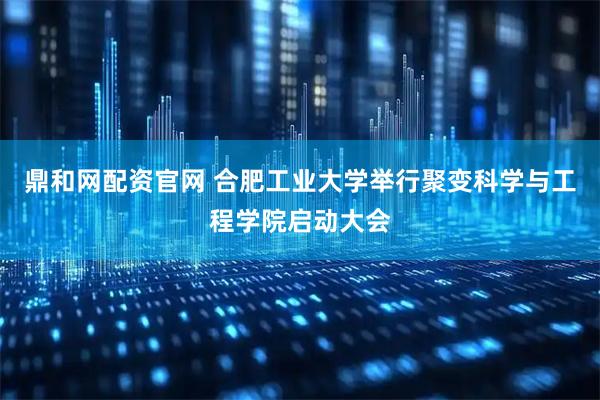 鼎和网配资官网 合肥工业大学举行聚变科学与工程学院启动大会