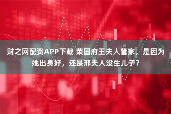 财之网配资APP下载 荣国府王夫人管家，是因为她出身好，还是邢夫人没生儿子？