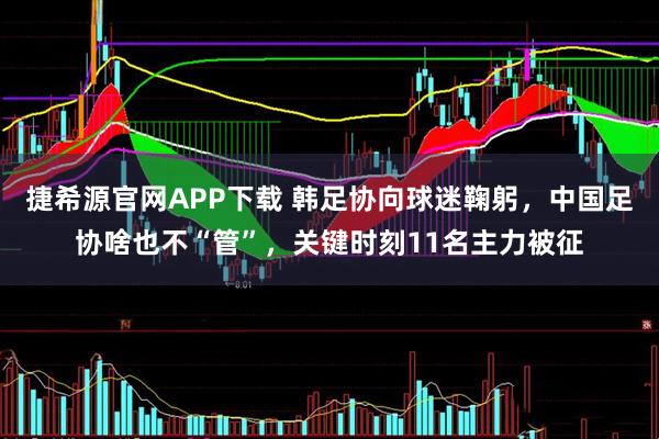 捷希源官网APP下载 韩足协向球迷鞠躬，中国足协啥也不“管”，关键时刻11名主力被征