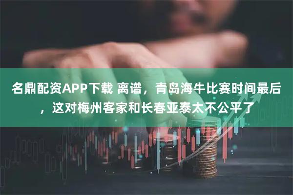 名鼎配资APP下载 离谱，青岛海牛比赛时间最后，这对梅州客家和长春亚泰太不公平了