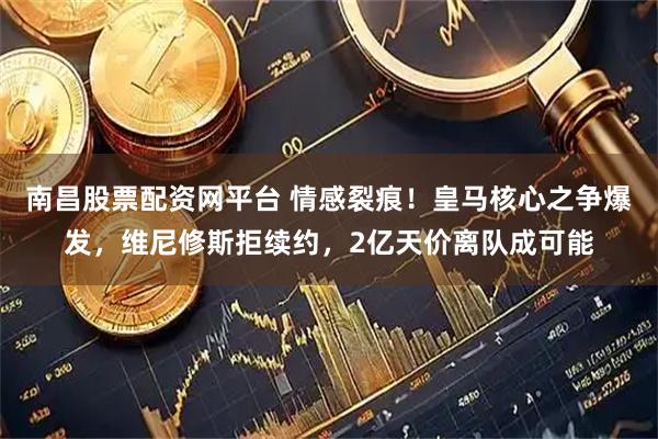 南昌股票配资网平台 情感裂痕！皇马核心之争爆发，维尼修斯拒续约，2亿天价离队成可能
