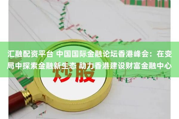 汇融配资平台 中国国际金融论坛香港峰会：在变局中探索金融新生态 助力香港建设财富金融中心