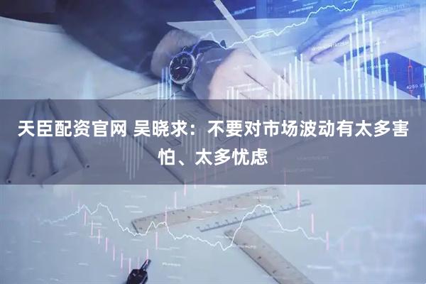 天臣配资官网 吴晓求：不要对市场波动有太多害怕、太多忧虑