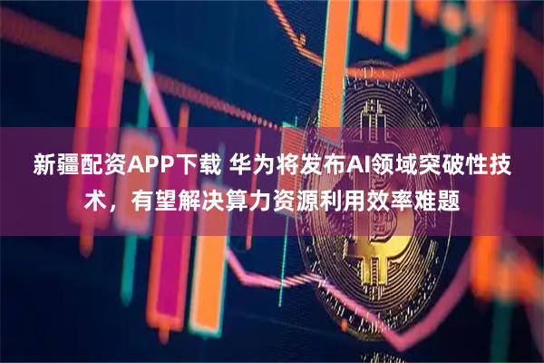 新疆配资APP下载 华为将发布AI领域突破性技术，有望解决算力资源利用效率难题