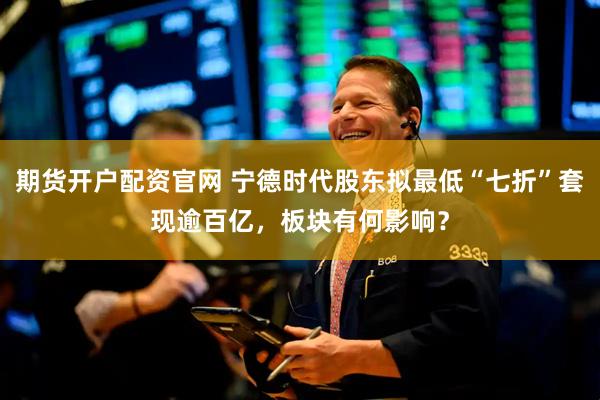 期货开户配资官网 宁德时代股东拟最低“七折”套现逾百亿，板块有何影响？