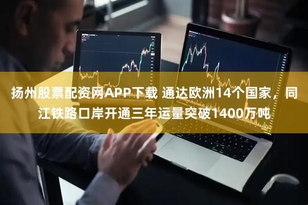扬州股票配资网APP下载 通达欧洲14个国家，同江铁路口岸开通三年运量突破1400万吨