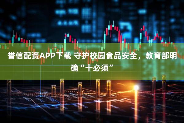 誉信配资APP下载 守护校园食品安全，教育部明确“十必须”