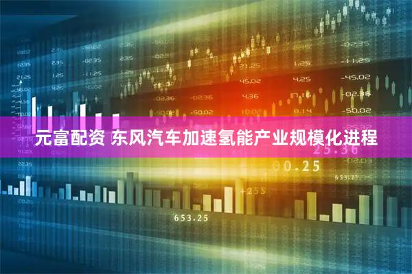 元富配资 东风汽车加速氢能产业规模化进程