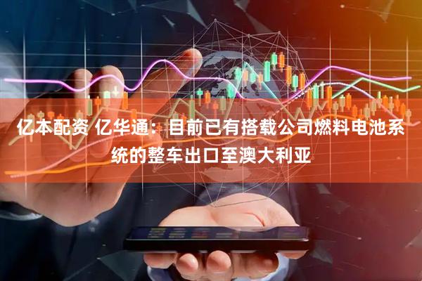 亿本配资 亿华通：目前已有搭载公司燃料电池系统的整车出口至澳大利亚