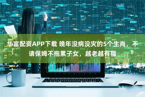 华富配资APP下载 晚年没病没灾的5个生肖，不请保姆不拖累子女，越老越有福