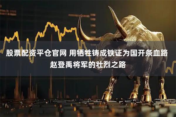 股票配资平仓官网 用牺牲铸成铁证为国开条血路 赵登禹将军的壮烈之路
