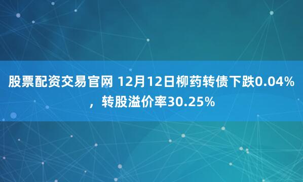 股票配资交易官网 12月12日柳药转债下跌0.04%，转股溢价率30.25%