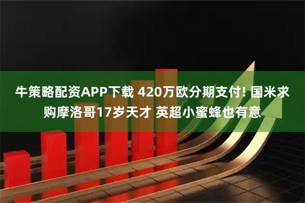 牛策略配资APP下载 420万欧分期支付! 国米求购摩洛哥17岁天才 英超小蜜蜂也有意