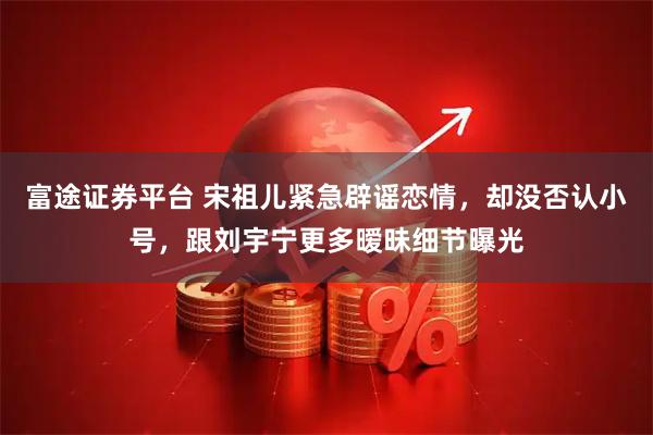 富途证券平台 宋祖儿紧急辟谣恋情，却没否认小号，跟刘宇宁更多暧昧细节曝光