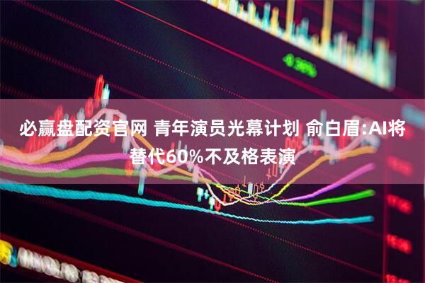 必赢盘配资官网 青年演员光幕计划 俞白眉:AI将替代60%不及格表演