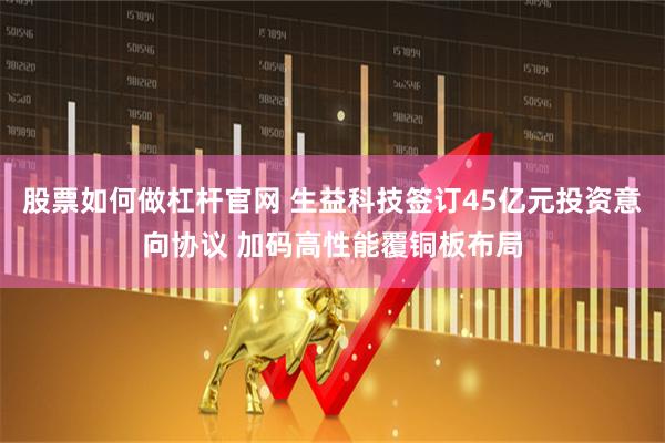 股票如何做杠杆官网 生益科技签订45亿元投资意向协议 加码高性能覆铜板布局