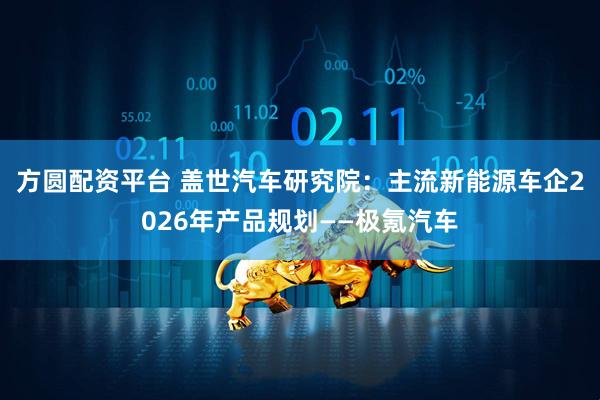 方圆配资平台 盖世汽车研究院：主流新能源车企2026年产品规划——极氪汽车