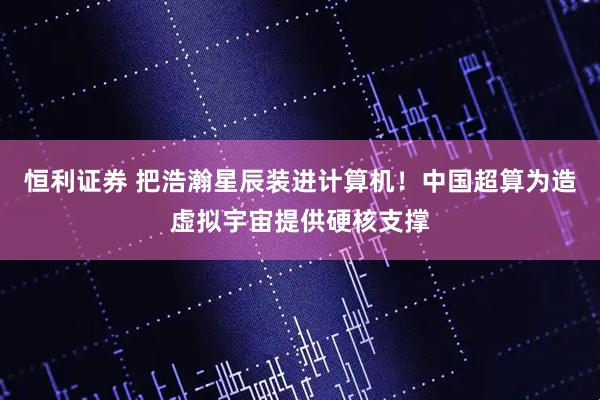 恒利证券 把浩瀚星辰装进计算机！中国超算为造虚拟宇宙提供硬核支撑