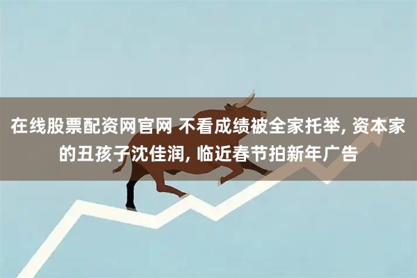 在线股票配资网官网 不看成绩被全家托举, 资本家的丑孩子沈佳润, 临近春节拍新年广告