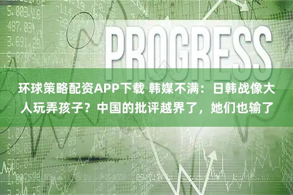 环球策略配资APP下载 韩媒不满：日韩战像大人玩弄孩子？中国的批评越界了，她们也输了